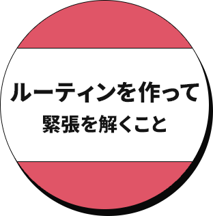 ルーティンを作って緊張を解くこと